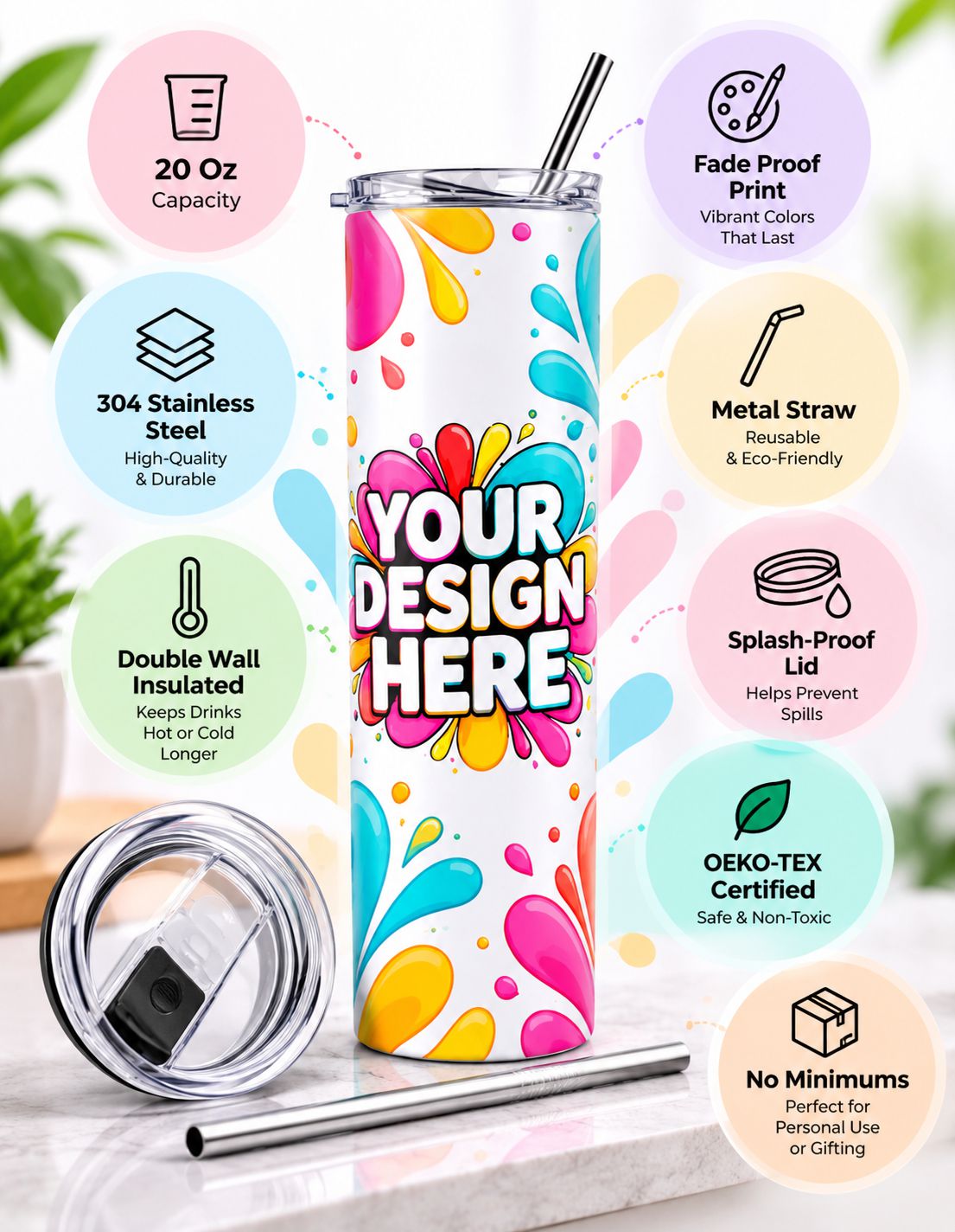 A customizable 20 oz stainless steel tumbler with a colorful paint splatter design and the text 'YOUR DESIGN HERE' in the center. The tumbler is shown on a marble surface with its lid and metal straw beside it, surrounded by circular callout graphics highlighting features like 20 oz capacity, fade proof print, 304 stainless steel, metal straw, double wall insulation, splash-proof lid, OEKO-TEX certification, and no minimums.